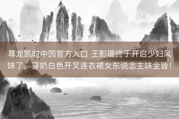 尊龙凯时中国官方入口 王影璐终于开启少妇风味了，穿奶白色开叉连衣裙女东说念主味全皆！