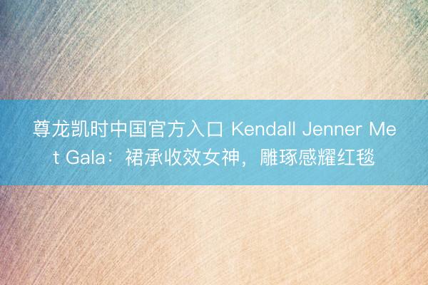尊龙凯时中国官方入口 Kendall Jenner Met Gala：裙承收效女神，雕琢感耀红毯