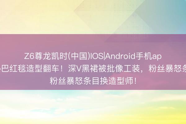 Z6尊龙凯时(中国)IOS|Android手机app下载 迪丽热巴红毯造型翻车！深V黑裙被批像工装，粉丝暴怒条目换造型师！