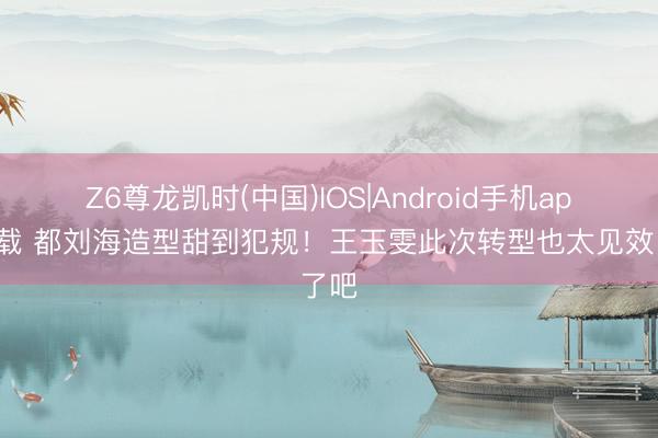 Z6尊龙凯时(中国)IOS|Android手机app下载 都刘海造型甜到犯规！王玉雯此次转型也太见效了吧