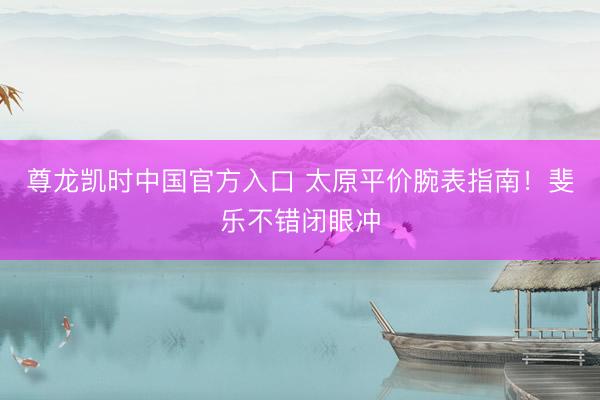 尊龙凯时中国官方入口 太原平价腕表指南！斐乐不错闭眼冲