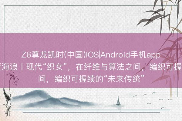 Z6尊龙凯时(中国)IOS|Android手机app下载 东方100新海浪丨现代“织女”，在纤维与算法之间，编织可握续的“未来传统”
