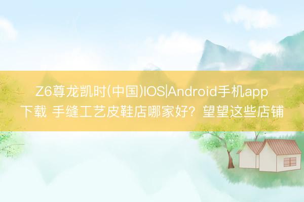 Z6尊龙凯时(中国)IOS|Android手机app下载 手缝工艺皮鞋店哪家好？望望这些店铺