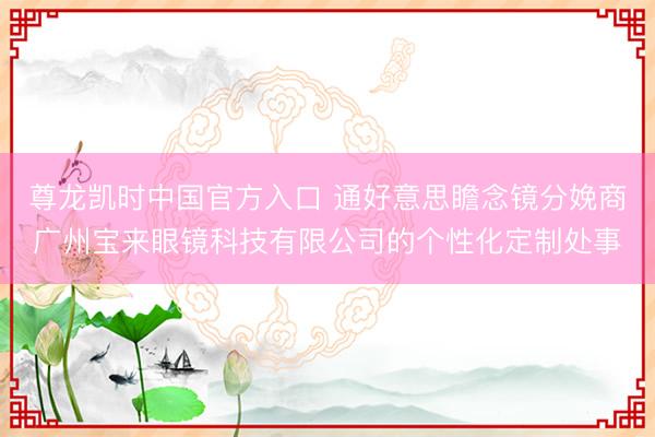 尊龙凯时中国官方入口 通好意思瞻念镜分娩商广州宝来眼镜科技有限公司的个性化定制处事