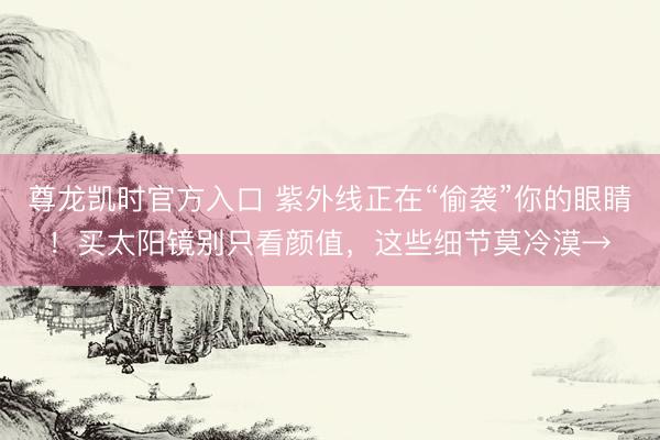 尊龙凯时官方入口 紫外线正在“偷袭”你的眼睛！买太阳镜别只看颜值，这些细节莫冷漠→