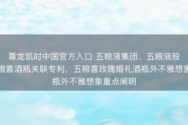 尊龙凯时中国官方入口 五粮液集团、五粮液股份赢得五粮喜酒瓶关联专利，五粮喜玫瑰婚礼酒瓶外不雅想象重点阐明