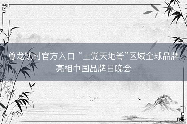 尊龙凯时官方入口 “上党天地脊”区域全球品牌亮相中国品牌日晚会