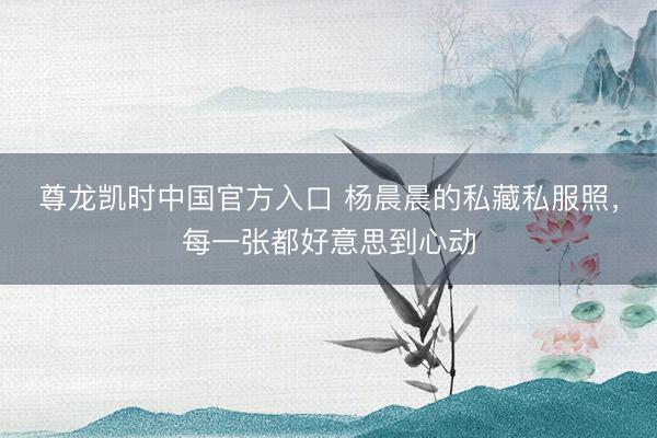 尊龙凯时中国官方入口 杨晨晨的私藏私服照，每一张都好意思到心动