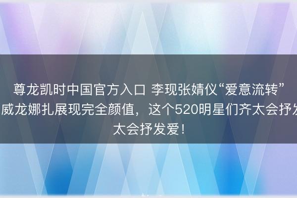 尊龙凯时中国官方入口 李现张婧仪“爱意流转”，宋威龙娜扎展现完全颜值，这个520明星们齐太会抒发爱！