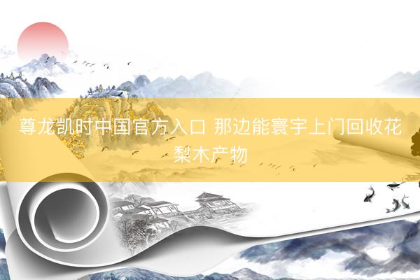 尊龙凯时中国官方入口 那边能寰宇上门回收花梨木产物