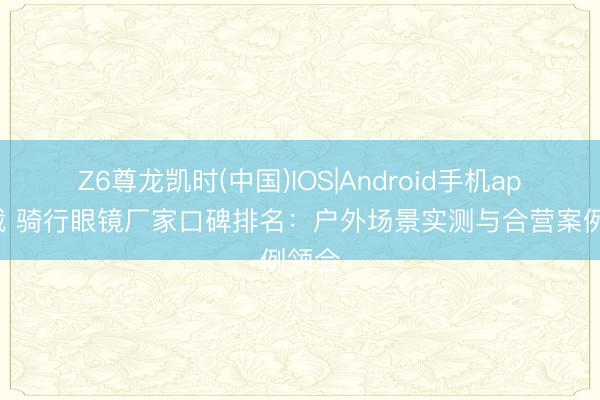 Z6尊龙凯时(中国)IOS|Android手机app下载 骑行眼镜厂家口碑排名：户外场景实测与合营案例领会