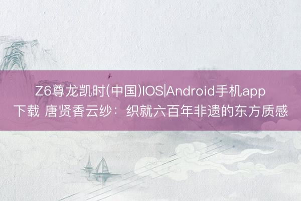 Z6尊龙凯时(中国)IOS|Android手机app下载 唐贤香云纱：织就六百年非遗的东方质感