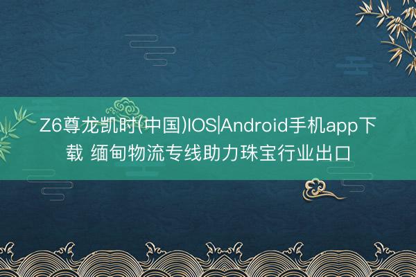 Z6尊龙凯时(中国)IOS|Android手机app下载 缅甸物流专线助力珠宝行业出口