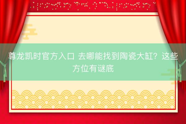 尊龙凯时官方入口 去哪能找到陶瓷大缸？这些方位有谜底