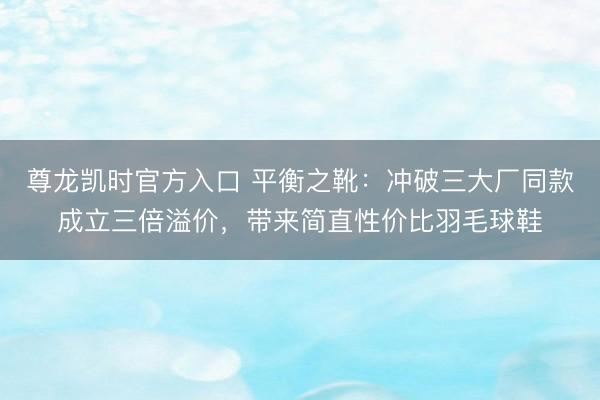 尊龙凯时官方入口 平衡之靴：冲破三大厂同款成立三倍溢价，带来简直性价比羽毛球鞋
