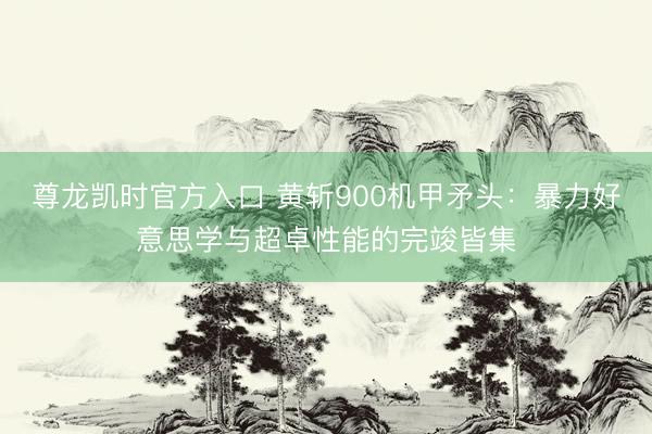 尊龙凯时官方入口 黄斩900机甲矛头：暴力好意思学与超卓性能的完竣皆集