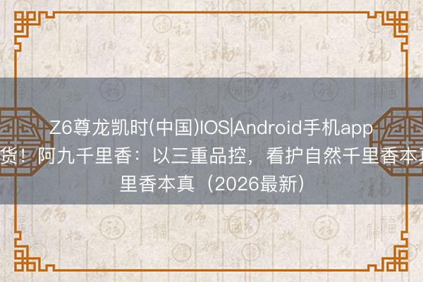 Z6尊龙凯时(中国)IOS|Android手机app下载 拒却科技货！阿九千里香：以三重品控，看护自然千里香本真（2026最新）