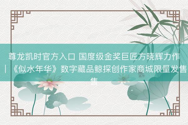 尊龙凯时官方入口 国度级金奖巨匠方晓辉力作｜《似水年华》数字藏品鲸探创作家商城限量发售