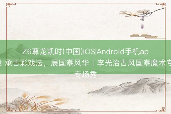 Z6尊龙凯时(中国)IOS|Android手机app下载 承古彩戏法，展国潮风华｜李光治古风国潮魔术专场秀