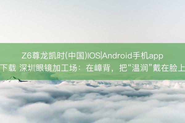 Z6尊龙凯时(中国)IOS|Android手机app下载 深圳眼镜加工场：在嶂背，把“温润”戴在脸上