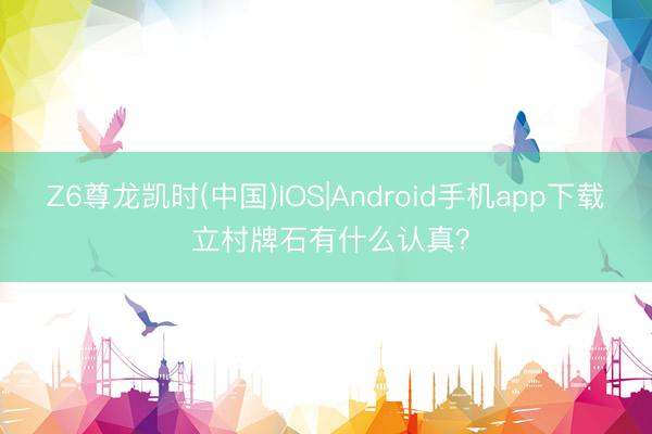 Z6尊龙凯时(中国)IOS|Android手机app下载 立村牌石有什么认真？