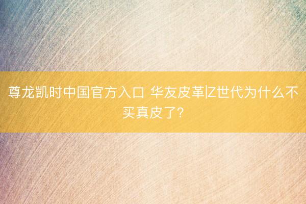 尊龙凯时中国官方入口 华友皮革|Z世代为什么不买真皮了？
