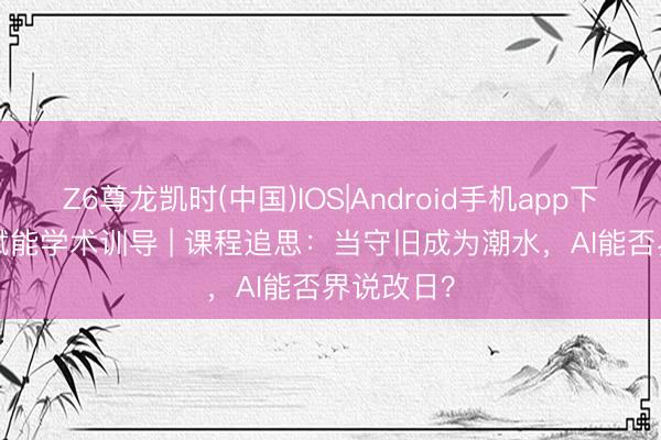 Z6尊龙凯时(中国)IOS|Android手机app下载 AIGC赋能学术训导 | 课程追思：当守旧成为潮水，AI能否界说改日？