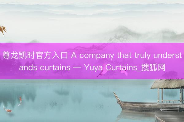尊龙凯时官方入口 A company that truly understands curtains — Yuya Curtains_搜狐网