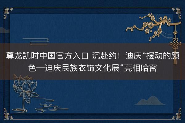 尊龙凯时中国官方入口 沉赴约！迪庆“摆动的颜色—迪庆民族衣饰文化展“亮相哈密