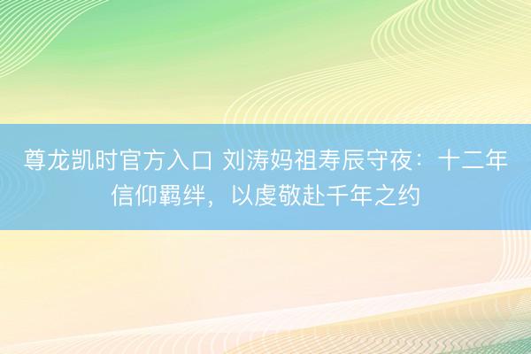 尊龙凯时官方入口 刘涛妈祖寿辰守夜：十二年信仰羁绊，以虔敬赴千年之约