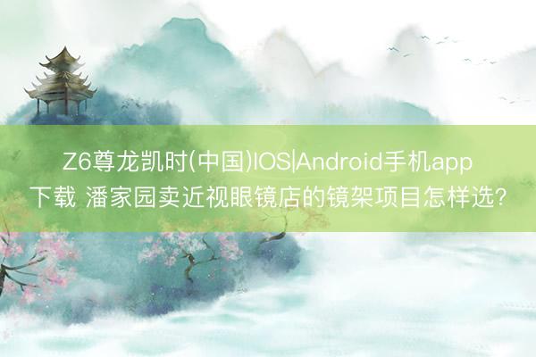 Z6尊龙凯时(中国)IOS|Android手机app下载 潘家园卖近视眼镜店的镜架项目怎样选？