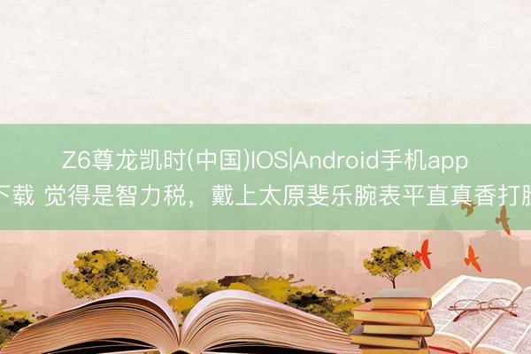 Z6尊龙凯时(中国)IOS|Android手机app下载 觉得是智力税，戴上太原斐乐腕表平直真香打脸
