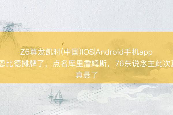 Z6尊龙凯时(中国)IOS|Android手机app下载 恩比德摊牌了，点名库里詹姆斯，76东说念主此次真悬了