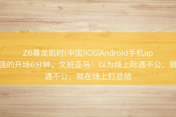 Z6尊龙凯时(中国)IOS|Android手机app下载 史上最强的开场6分钟。文班亚马：以为场上际遇不公，就在场上打总结