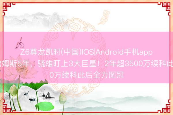 Z6尊龙凯时(中国)IOS|Android手机app下载 已追詹姆斯5年，骁雄盯上3大巨星！2年超3500万续科此后全力图冠