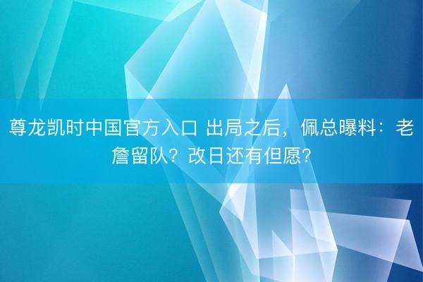 尊龙凯时中国官方入口 出局之后，佩总曝料：老詹留队？改日还有但愿？