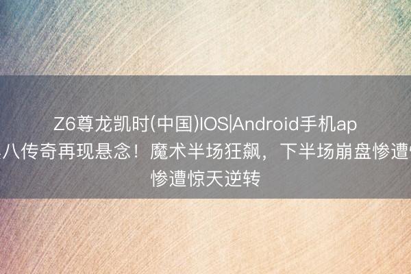 Z6尊龙凯时(中国)IOS|Android手机app下载 黑八传奇再现悬念！魔术半场狂飙，下半场崩盘惨遭惊天逆转