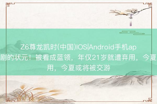 Z6尊龙凯时(中国)IOS|Android手机app下载 最悲剧的状元！被看成蓝领，年仅21岁就遭弃用，今夏或将被交游
