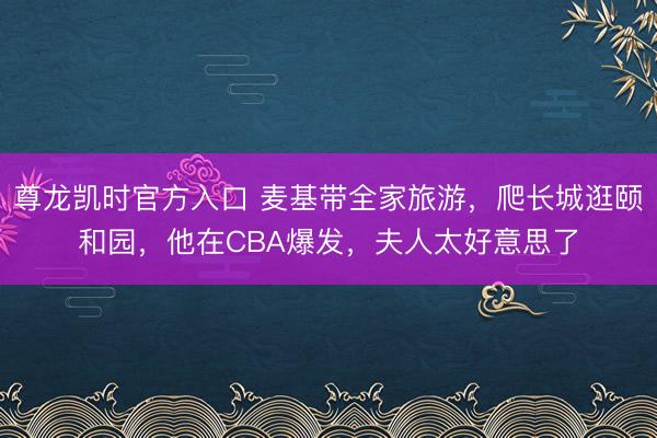 尊龙凯时官方入口 麦基带全家旅游，爬长城逛颐和园，他在CBA爆发，夫人太好意思了