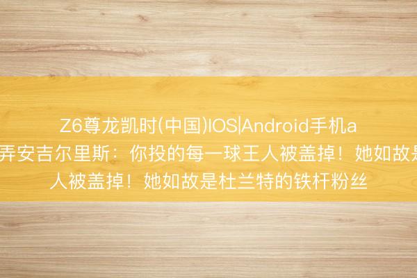 Z6尊龙凯时(中国)IOS|Android手机app下载 爱德华兹捉弄安吉尔里斯：你投的每一球王人被盖掉！她如故是杜兰特的铁杆粉丝