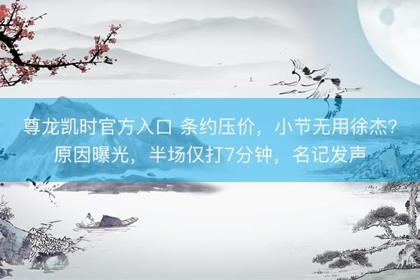 尊龙凯时官方入口 条约压价，小节无用徐杰？原因曝光，半场仅打7分钟，名记发声