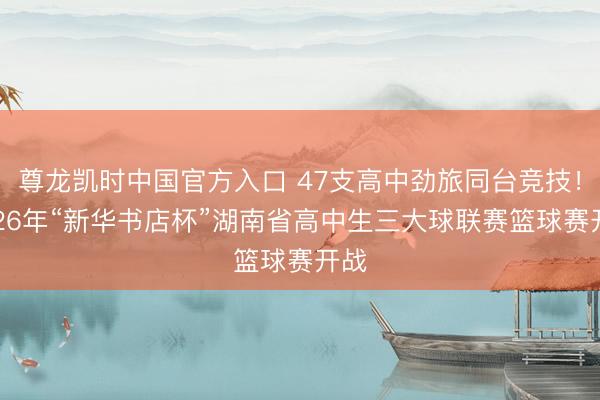 尊龙凯时中国官方入口 47支高中劲旅同台竞技！2026年“新华书店杯”湖南省高中生三大球联赛篮球赛开战