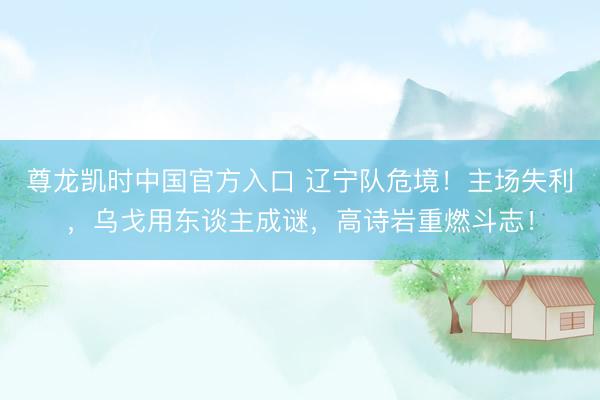 尊龙凯时中国官方入口 辽宁队危境！主场失利，乌戈用东谈主成谜，高诗岩重燃斗志！