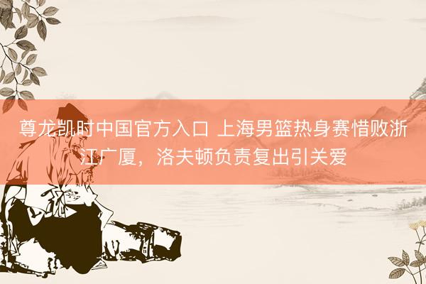 尊龙凯时中国官方入口 上海男篮热身赛惜败浙江广厦，洛夫顿负责复出引关爱