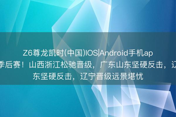 Z6尊龙凯时(中国)IOS|Android手机app下载 狂野CBA季后赛！山西浙江松驰晋级，广东山东坚硬反击，辽宁晋级远景堪忧