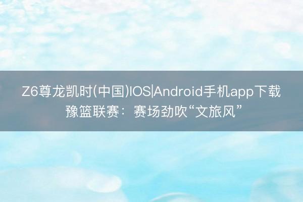 Z6尊龙凯时(中国)IOS|Android手机app下载 豫篮联赛：赛场劲吹“文旅风”