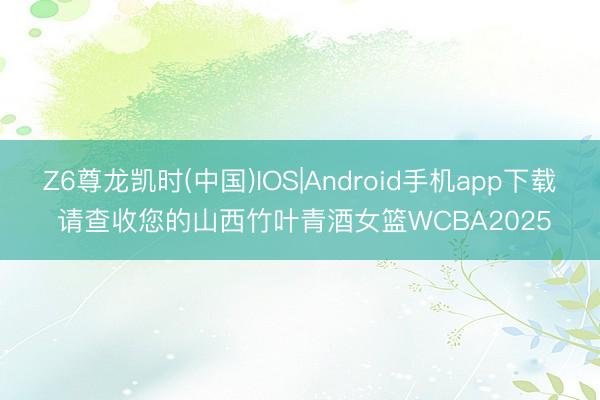 Z6尊龙凯时(中国)IOS|Android手机app下载 请查收您的山西竹叶青酒女篮WCBA2025