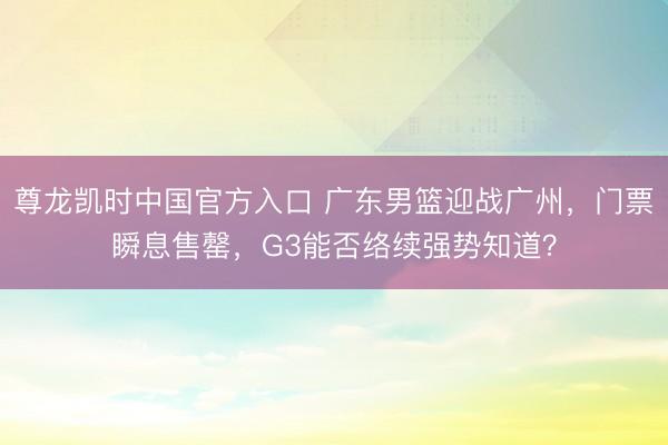 尊龙凯时中国官方入口 广东男篮迎战广州，门票瞬息售罄，G3能否络续强势知道？