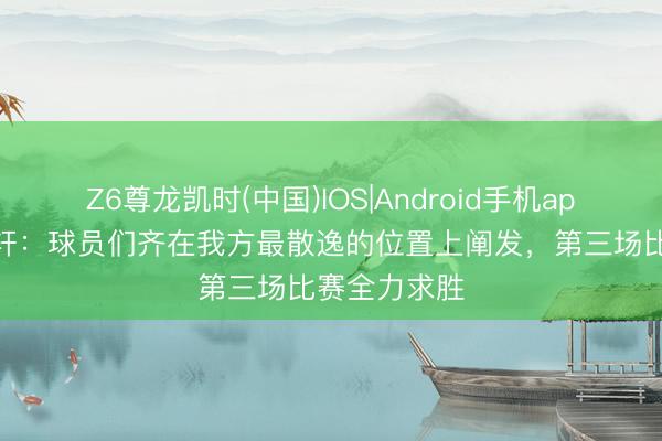 Z6尊龙凯时(中国)IOS|Android手机app下载 胡明轩：球员们齐在我方最散逸的位置上阐发，第三场比赛全力求胜