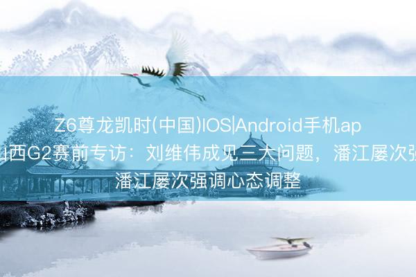 Z6尊龙凯时(中国)IOS|Android手机app下载 青岛山西G2赛前专访：刘维伟成见三大问题，潘江屡次强调心态调整